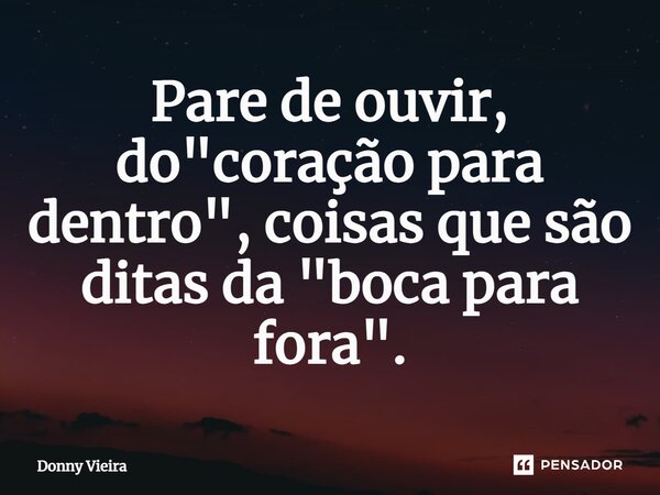 Pare de ouvir, do "coração para dentro", coisas que são ditas da "boca para fora".... Frase de Donny Vieira.