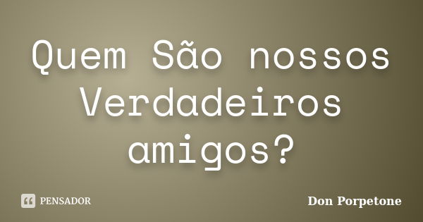 Quem São nossos Verdadeiros amigos?... Frase de Don Porpetone.