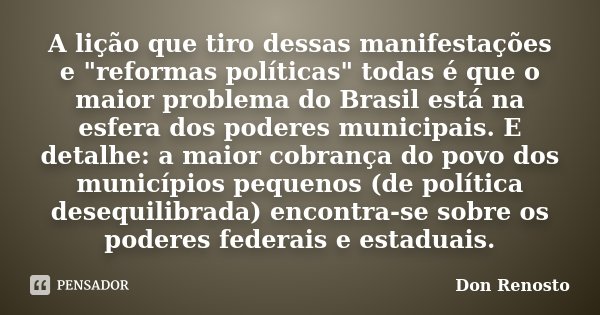 A lição que tiro dessas manifestações e "reformas políticas" todas é que o maior problema do Brasil está na esfera dos poderes municipais. E detalhe: ... Frase de Don Renosto.