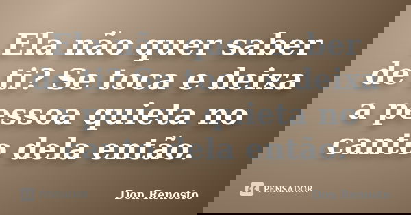 Ela não quer saber de ti? Se toca e deixa a pessoa quieta no canto dela então.... Frase de Don Renosto.