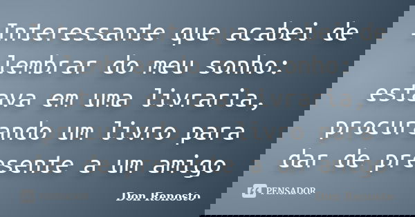 Interessante que acabei de lembrar do meu sonho: estava em uma livraria, procurando um livro para dar de presente a um amigo... Frase de Don Renosto.