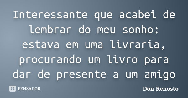 Interessante que acabei de lembrar do meu sonho: estava em uma livraria, procurando um livro para dar de presente a um amigo... Frase de Don Renosto.