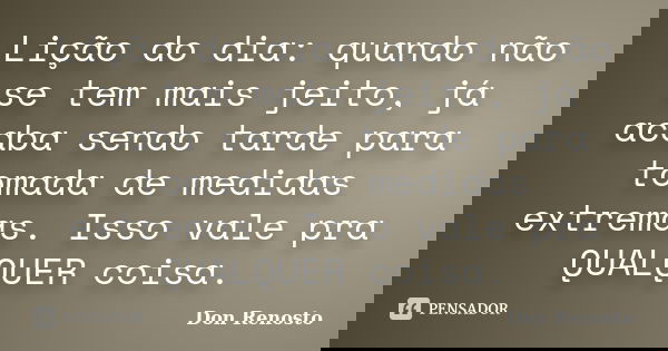 Lição do dia: quando não se tem mais jeito, já acaba sendo tarde para tomada de medidas extremas. Isso vale pra QUALQUER coisa.... Frase de Don Renosto.