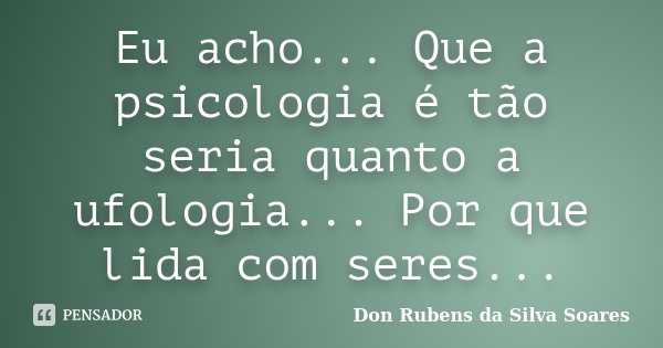 Eu acho... Que a psicologia é tão seria quanto a ufologia... Por que lida com seres...... Frase de Don Rubens da Silva Soares.