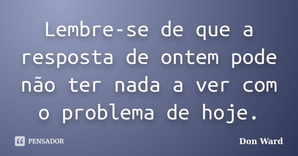 Lembre-se de que a resposta de ontem pode não ter nada a ver com o problema de hoje.... Frase de Don Ward.