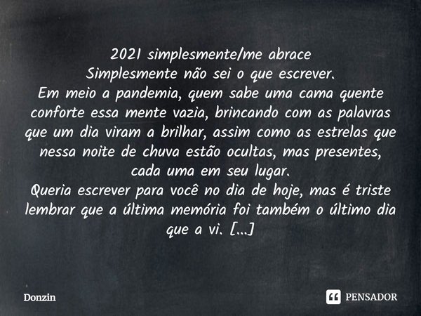 ⁠2021 simplesmente/me abrace
Simplesmente não sei o que escrever.
Em meio a pandemia, quem sabe uma cama quente conforte essa mente vazia, brincando com as pala... Frase de Donzin.