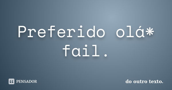 Preferido olá* fail.... Frase de do outro texto..