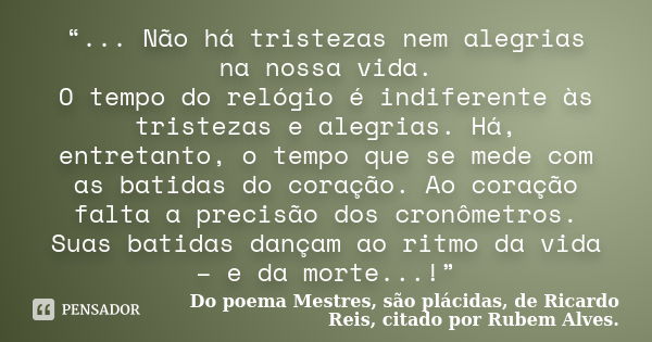 “... Não há tristezas nem alegrias na nossa vida. O tempo do relógio é indiferente às tristezas e alegrias. Há, entretanto, o tempo que se mede com as batidas d... Frase de Do poema Mestres, são plácidas, de Ricardo Reis, citado por Rubem Alves..