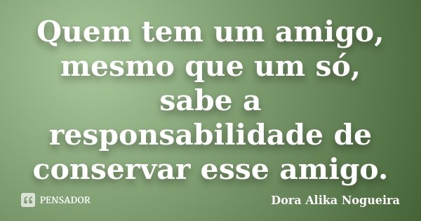 Quem tem um amigo, mesmo que um só, sabe a responsabilidade de conservar esse amigo.... Frase de Dora Alika Nogueira.