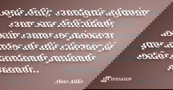 seja feliz, contagia alguém com sua felicidade. assim como os pássaro. que antes do dia clarear já estão cantando pulando voando...... Frase de Dora Alika.