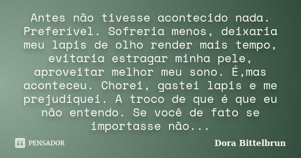 Antes não tivesse acontecido nada. Preferível. Sofreria menos, deixaria meu lapis de olho render mais tempo, evitaria estragar minha pele, aproveitar melhor meu... Frase de Dora Bittelbrun.