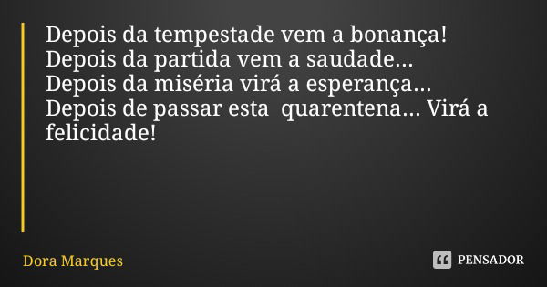 Depois da tempestade vem a bonança!
Depois da partida vem a saudade... Depois da miséria virá a esperança... Depois de passar esta quarentena... Virá a felicida... Frase de Dora Marques.