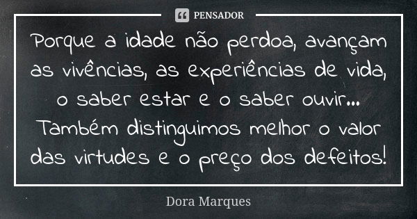 Porque a idade não perdoa, avançam as vivências, as experiências de vida, o saber estar e o saber ouvir... Também distinguimos melhor o valor das virtudes e o p... Frase de Dora Marques.