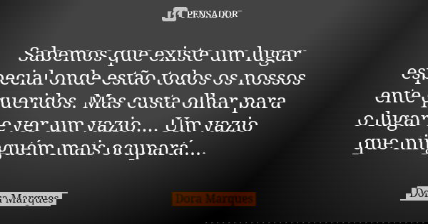 Sabemos que existe um lugar especial onde estão todos os nossos ente queridos. Mas custa olhar para o lugar e ver um vazio.... Um vazio que ninguém mais ocupará... Frase de Dora Marques.