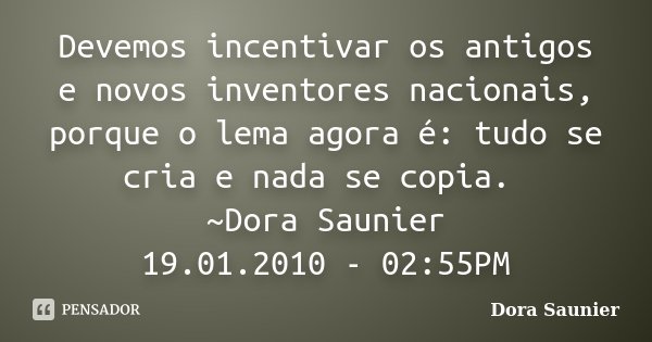 Devemos incentivar os antigos e novos inventores nacionais, porque o lema agora é: tudo se cria e nada se copia. ~Dora Saunier 19.01.2010 - 02:55PM... Frase de Dora Saunier.