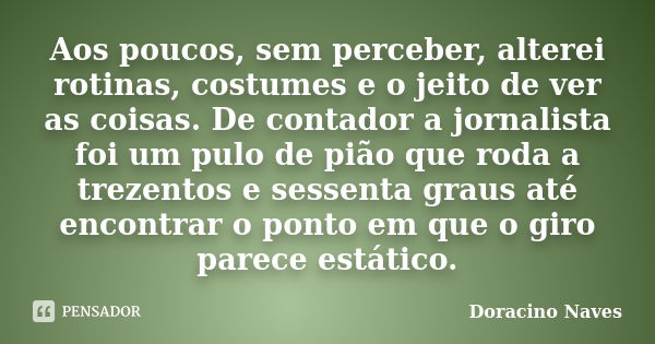 Aos poucos, sem perceber, alterei rotinas, costumes e o jeito de ver as coisas. De contador a jornalista foi um pulo de pião que roda a trezentos e sessenta gra... Frase de Doracino Naves.