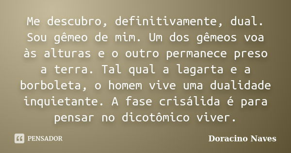 Me descubro, definitivamente, dual. Sou gêmeo de mim. Um dos gêmeos voa às alturas e o outro permanece preso a terra. Tal qual a lagarta e a borboleta, o homem ... Frase de Doracino Naves.