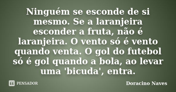 Ninguém se esconde de si mesmo. Se a laranjeira esconder a fruta, não é laranjeira. O vento só é vento quando venta. O gol do futebol só é gol quando a bola, ao... Frase de Doracino Naves.