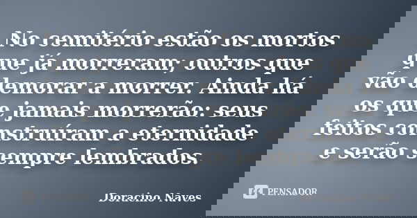 No cemitério estão os mortos que já morreram; outros que vão demorar a morrer. Ainda há os que jamais morrerão: seus feitos construíram a eternidade e serão sem... Frase de Doracino Naves.