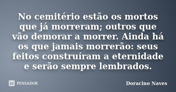 No cemitério estão os mortos que já morreram; outros que vão demorar a morrer. Ainda há os que jamais morrerão: seus feitos construíram a eternidade e serão sem... Frase de Doracino Naves.