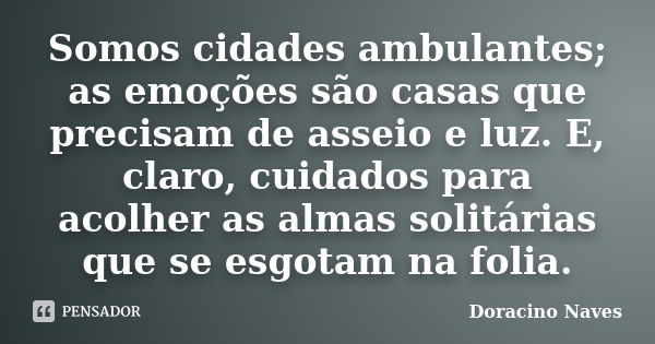 Somos cidades ambulantes; as emoções são casas que precisam de asseio e luz. E, claro, cuidados para acolher as almas solitárias que se esgotam na folia.... Frase de Doracino Naves.