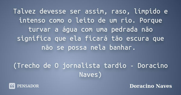 Talvez devesse ser assim, raso, límpido e intenso como o leito de um rio. Porque turvar a água com uma pedrada não significa que ela ficará tão escura que não s... Frase de Doracino Naves.