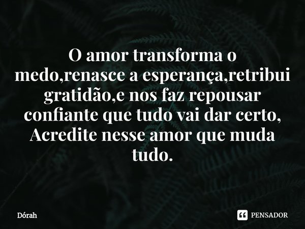 ⁠O amor transforma o medo,renasce a esperança,retribui gratidão,e nos faz repousar confiante que tudo vai dar certo,
Acredite nesse amor que muda tudo.... Frase de Dorah.