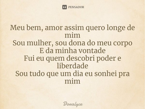⁠Meu bem, amor assim quero longe de mim
Sou mulher, sou dona do meu corpo
E da minha vontade
Fui eu quem descobri poder e liberdade
Sou tudo que um dia eu sonhe... Frase de Doralyce.