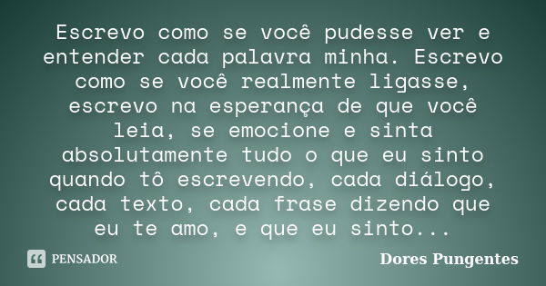 Escrevo como se você pudesse ver e entender cada palavra minha. Escrevo como se você realmente ligasse, escrevo na esperança de que você leia, se emocione e sin... Frase de Dores Pungentes.