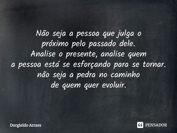 Não seja a pessoa que julga o
próximo pelo passado dele.
Analise o presente, analise quem
a pessoa está se esforçando para se tornar.
não seja a pedra no caminh... Frase de Dorgieldo Arraes.