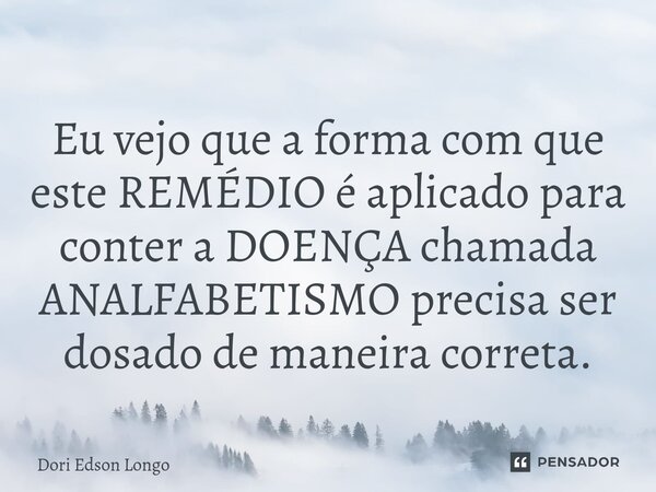 ⁠Eu vejo que a forma com que este REMÉDIO é aplicado para conter a DOENÇA chamada ANALFABETISMO precisa ser dosado de maneira correta.... Frase de Dori Edson Longo.