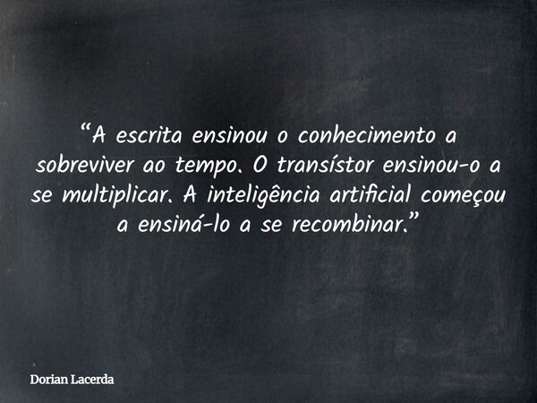 “A escrita ensinou o conhecimento a sobreviver ao tempo. O transístor ensinou-o a se multiplicar. A inteligência artificial começou a ensiná-lo a se recombinar.... Frase de Dorian Lacerda.