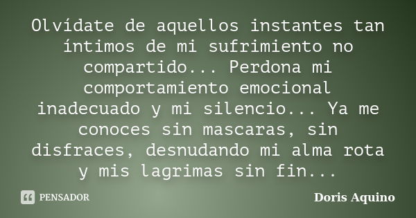 Olvídate de aquellos instantes tan íntimos de mi sufrimiento no compartido... Perdona mi comportamiento emocional inadecuado y mi silencio... Ya me conoces sin ... Frase de Doris Aquino.