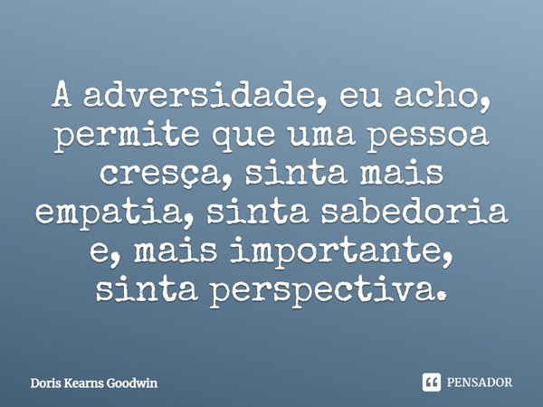 A adversidade, eu acho, permite que uma pessoa cresça, sinta mais empatia, sinta sabedoria e, mais importante, sinta perspectiva.... Frase de Doris Kearns Goodwin.