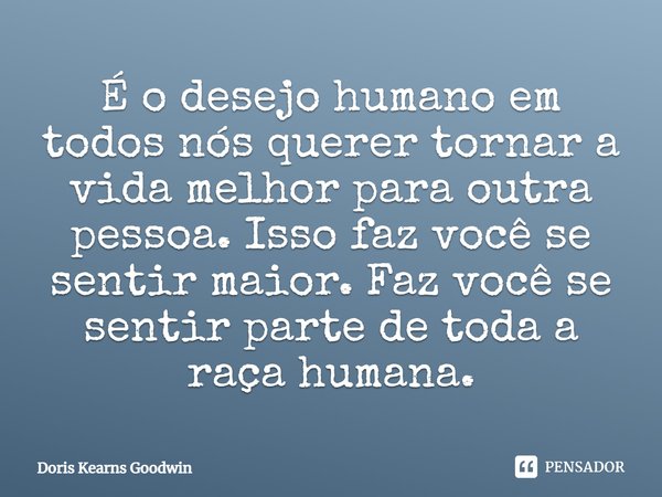 ⁠É o desejo humano em todos nós querer tornar a vida melhor para outra pessoa. Isso faz você se sentir maior. Faz você se sentir parte de toda a raça humana.... Frase de Doris Kearns Goodwin.