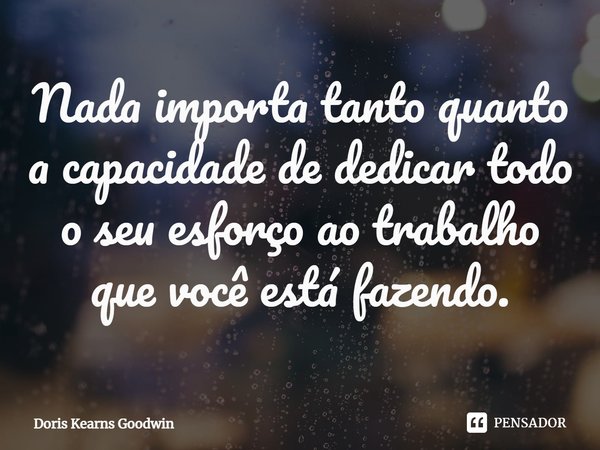 ⁠Nada importa tanto quanto a capacidade de dedicar todo o seu esforço ao trabalho que você está fazendo.... Frase de Doris Kearns Goodwin.