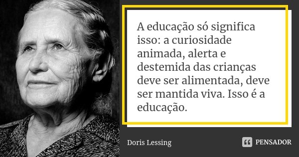 A educação só significa isso: a curiosidade animada, alerta e destemida das crianças deve ser alimentada, deve ser mantida viva. Isso é a educação.... Frase de Doris Lessing.