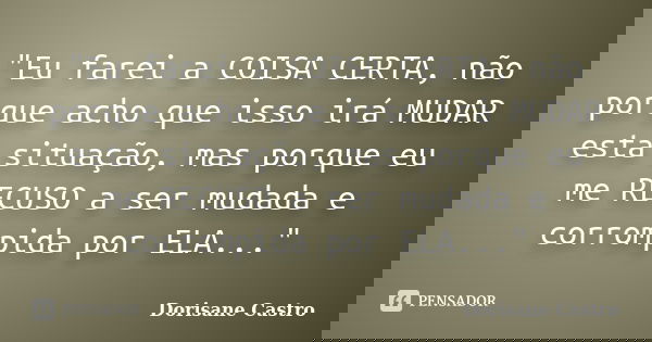 "Eu farei a COISA CERTA, não porque acho que isso irá MUDAR esta situação, mas porque eu me RECUSO a ser mudada e corrompida por ELA..."... Frase de Dorisane Castro.
