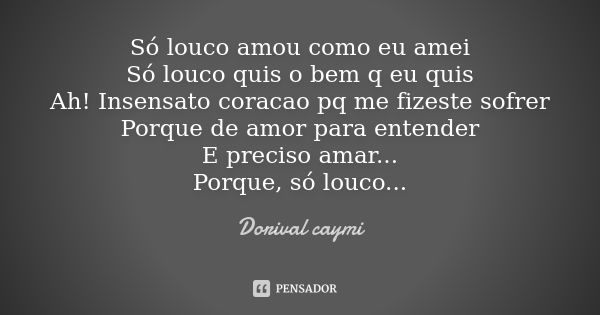 Só louco amou como eu amei Só louco quis o bem q eu quis Ah! Insensato coracao pq me fizeste sofrer Porque de amor para entender E preciso amar... Porque, só lo... Frase de Dorival caymi.