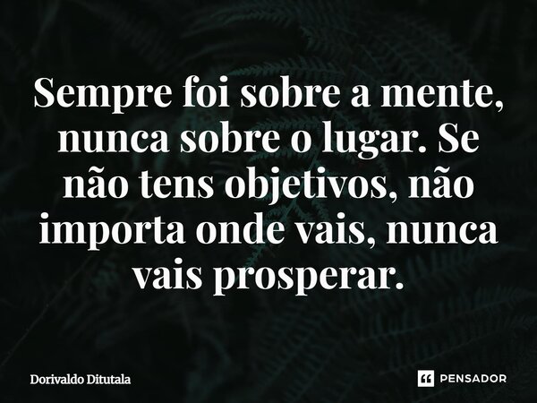 Sempre foi sobre a mente, nunca sobre o lugar. Se não tens objetivos, não importa onde vais, nunca vais prosperar.... Frase de Dorivaldo Ditutala.