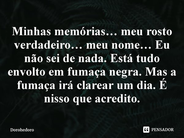 ⁠Minhas memórias… meu rosto verdadeiro… meu nome… Eu não sei de nada. Está tudo envolto em fumaça negra. Mas a fumaça irá clarear um dia. É nisso que acredito.... Frase de Dorohedoro.