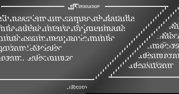 Eu nasci em um campo de batalha. Minha aldeia inteira foi queimada. Mas ainda assim meu pai e minha mãe reagiram! Até eles desmoronarem... eles nunca desistiram... Frase de Dororo.