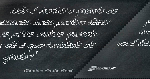 Não é incrível o quanto as pessoas boas podem fazer umas pelas outras quando você lhes dá a oportunidade de ajudar?... Frase de Dorothea Benton Frank.
