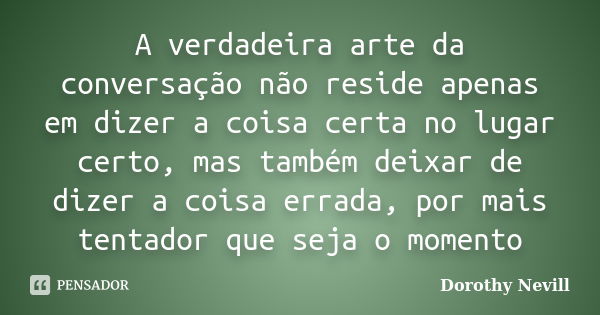 A verdadeira arte da conversação não reside apenas em dizer a coisa certa no lugar certo, mas também deixar de dizer a coisa errada, por mais tentador que seja ... Frase de Dorothy Nevill.