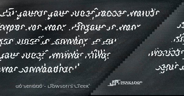 Eu quero que você passe muito tempo no mar. Porque o mar força você a sonhar, e eu insisto que você, minha filha, seja uma sonhadora!... Frase de do seriado - Dawson's Creek.