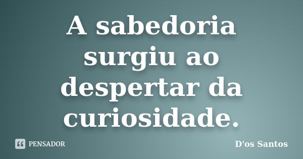 A sabedoria surgiu ao despertar da curiosidade.... Frase de D'os Santos.