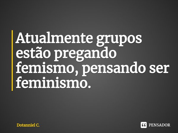 ⁠Atualmente grupos estão pregando femismo, pensando ser feminismo.... Frase de Dotanniel C..