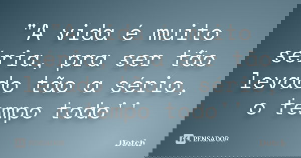 "A vida é muito séria, pra ser tão levado tão a sério, o tempo todo''... Frase de Dotch.