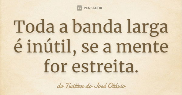 Toda a banda larga é inútil, se a mente for estreita.... Frase de do Twitter do José Otávio.