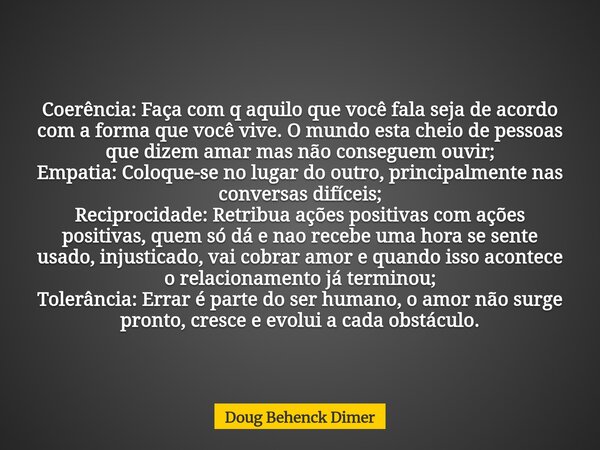Coerência: Faça com q aquilo que você fala seja de acordo com a forma que você vive. O mundo esta cheio de pessoas que dizem amar mas não conseguem ouvir; Empat... Frase de Doug Behenck Dimer.